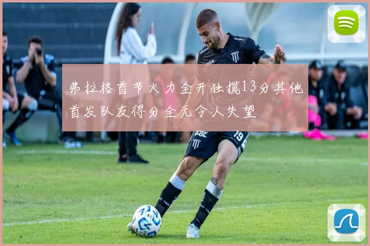弗拉格首节火力全开独揽13分其他首发队友得分全无令人失望