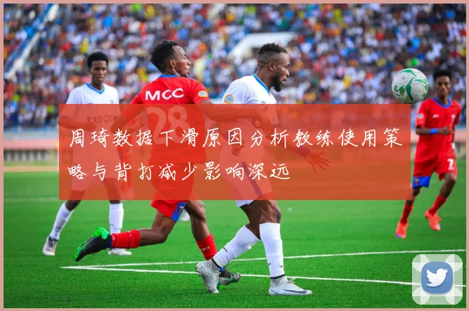 周琦数据下滑原因分析教练使用策略与背打减少影响深远