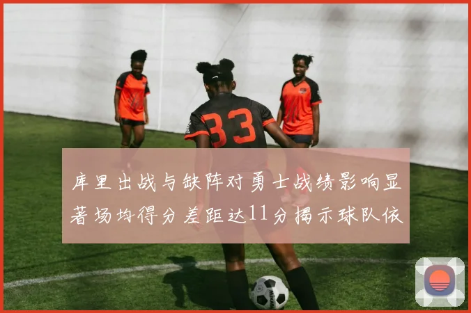 库里出战与缺阵对勇士战绩影响显著场均得分差距达11分揭示球队依赖性