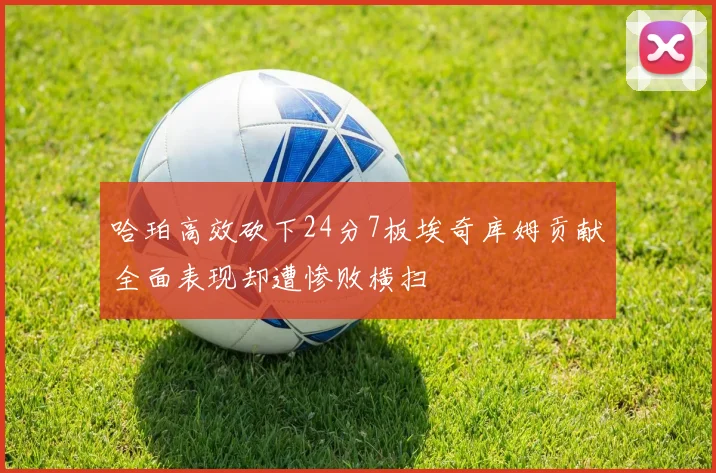 哈珀高效砍下24分7板埃奇库姆贡献全面表现却遭惨败横扫