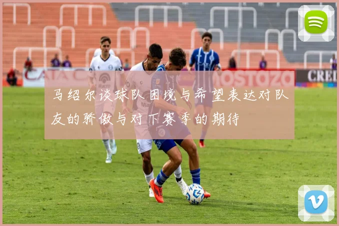 马绍尔谈球队困境与希望表达对队友的骄傲与对下赛季的期待