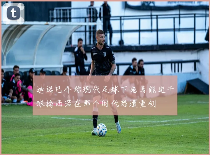 迪诺巴乔称现代足球下老马能进千球梅西若在那个时代恐遭重创