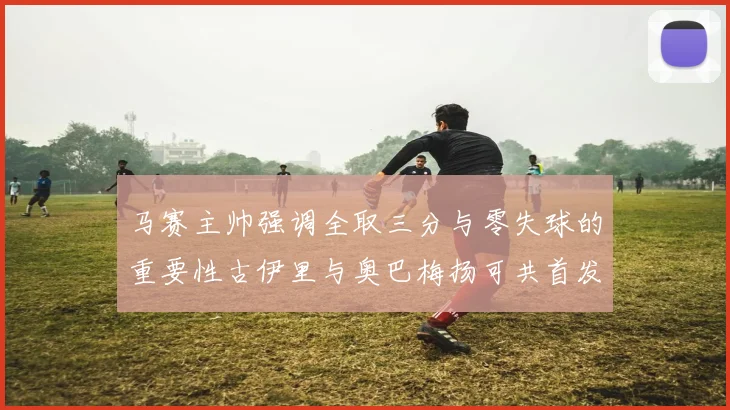 马赛主帅强调全取三分与零失球的重要性古伊里与奥巴梅扬可共首发