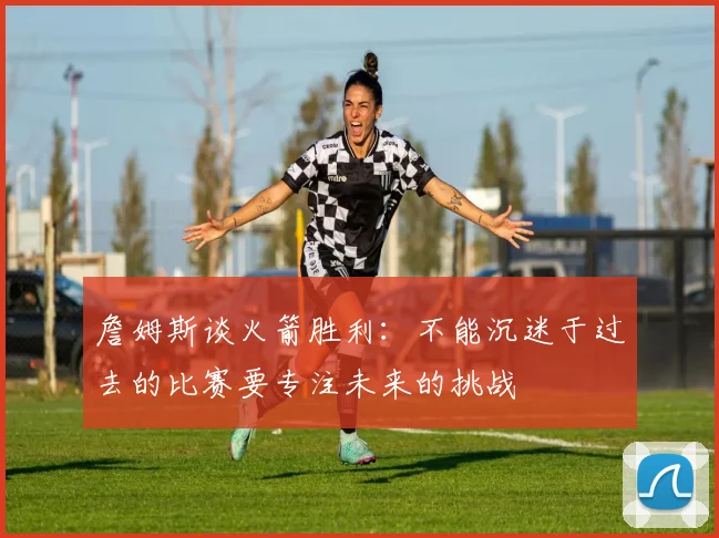 詹姆斯谈火箭胜利：不能沉迷于过去的比赛要专注未来的挑战