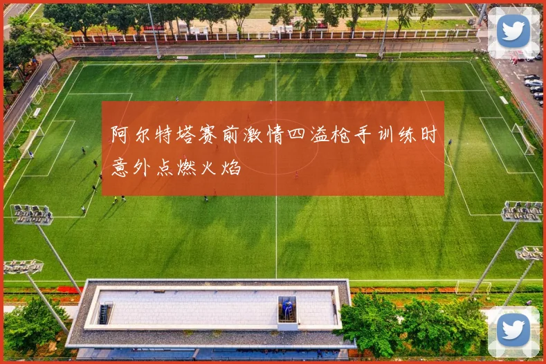 阿尔特塔赛前激情四溢枪手训练时意外点燃火焰
