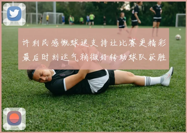 许利民感慨球迷支持让比赛更精彩最后时刻运气稍微好转助球队获胜
